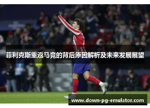 菲利克斯重返马竞的背后原因解析及未来发展展望 菲利克斯重返马竞的背后原因解析及未来发展展望