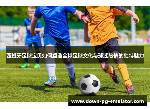 西班牙足球宝贝如何塑造全球足球文化与球迷热情的独特魅力