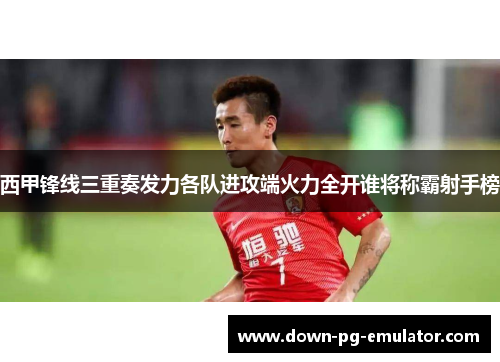 西甲锋线三重奏发力各队进攻端火力全开谁将称霸射手榜