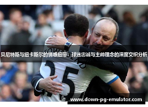 贝尼特斯与纽卡斯尔的情感纽带：球迷忠诚与主帅理念的深度交织分析