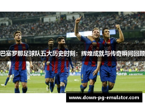 巴塞罗那足球队五大历史时刻：辉煌成就与传奇瞬间回顾
