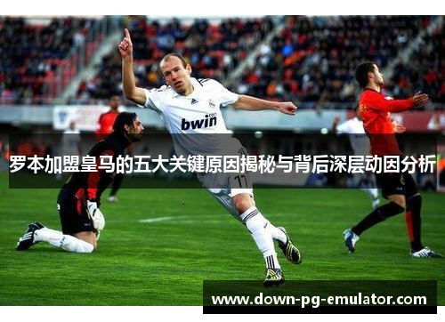 罗本加盟皇马的五大关键原因揭秘与背后深层动因分析