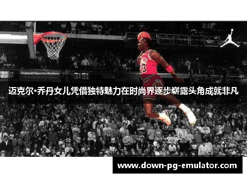 迈克尔·乔丹女儿凭借独特魅力在时尚界逐步崭露头角成就非凡