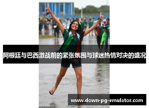 阿根廷与巴西激战前的紧张氛围与球迷热情对决的盛况