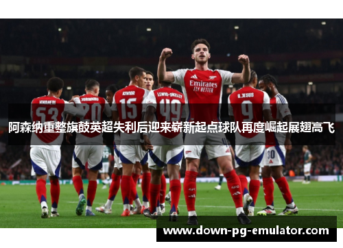 阿森纳重整旗鼓英超失利后迎来崭新起点球队再度崛起展翅高飞 阿森纳重整旗鼓英超失利后迎来崭新起点球队再度崛起展翅高飞