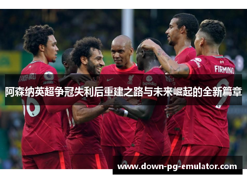 阿森纳英超争冠失利后重建之路与未来崛起的全新篇章 阿森纳英超争冠失利后重建之路与未来崛起的全新篇章