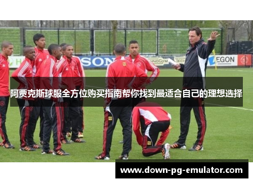 阿贾克斯球服全方位购买指南帮你找到最适合自己的理想选择 阿贾克斯球服全方位购买指南帮你找到最适合自己的理想选择