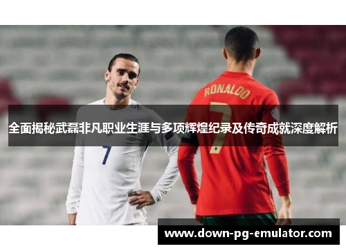 全面揭秘武磊非凡职业生涯与多项辉煌纪录及传奇成就深度解析 全面揭秘武磊非凡职业生涯与多项辉煌纪录及传奇成就深度解析