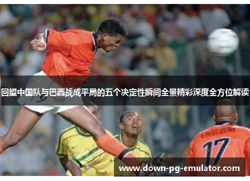 回望中国队与巴西战成平局的五个决定性瞬间全景精彩深度全方位解读 回望中国队与巴西战成平局的五个决定性瞬间全景精彩深度全方位解读