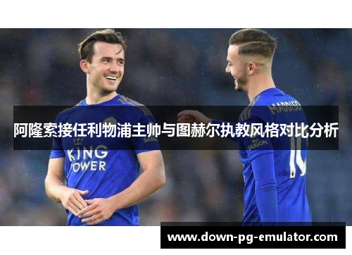 阿隆索接任利物浦主帅与图赫尔执教风格对比分析