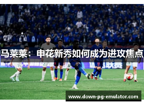马莱莱：申花新秀如何成为进攻焦点