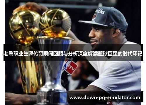 老詹职业生涯传奇瞬间回顾与分析深度解读篮球巨星的时代印记