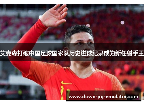 艾克森打破中国足球国家队历史进球纪录成为新任射手王