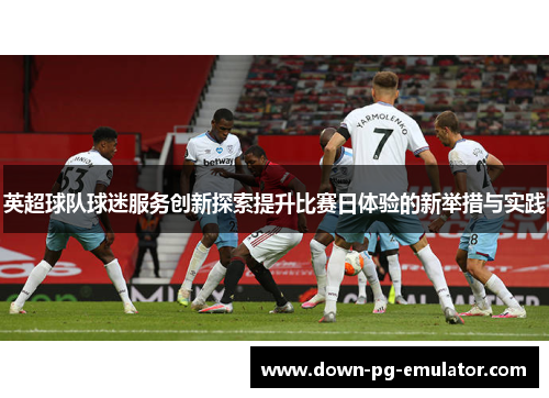 英超球队球迷服务创新探索提升比赛日体验的新举措与实践