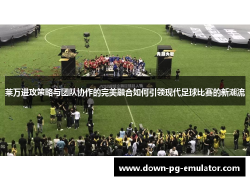 莱万进攻策略与团队协作的完美融合如何引领现代足球比赛的新潮流