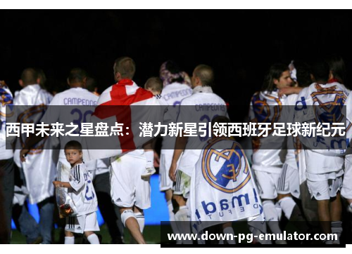 西甲未来之星盘点：潜力新星引领西班牙足球新纪元