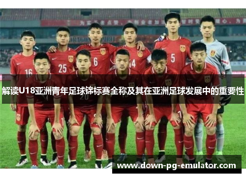 解读U18亚洲青年足球锦标赛全称及其在亚洲足球发展中的重要性