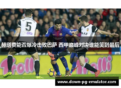 赫塔费能否爆冷击败巴萨 西甲巅峰对决谁能笑到最后