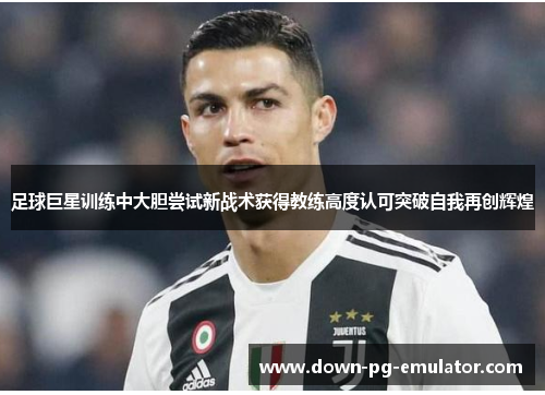 足球巨星训练中大胆尝试新战术获得教练高度认可突破自我再创辉煌