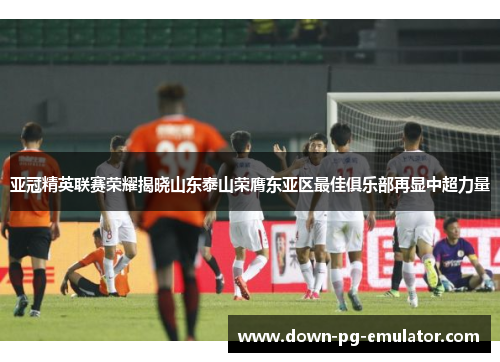 亚冠精英联赛荣耀揭晓山东泰山荣膺东亚区最佳俱乐部再显中超力量