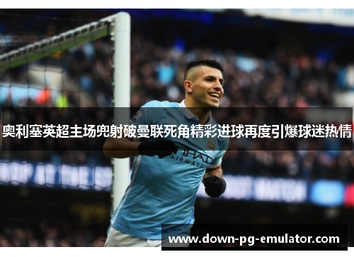 奥利塞英超主场兜射破曼联死角精彩进球再度引爆球迷热情 奥利塞英超主场兜射破曼联死角精彩进球再度引爆球迷热情