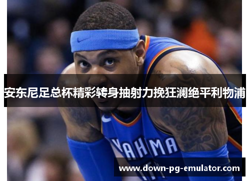 安东尼足总杯精彩转身抽射力挽狂澜绝平利物浦