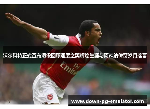 沃尔科特正式宣布退役回顾速度之翼辉煌生涯与阿森纳传奇岁月落幕