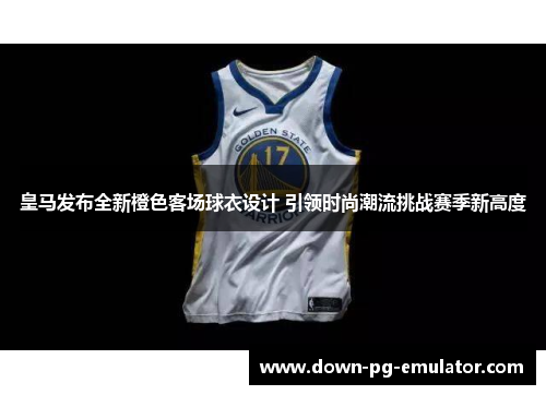 皇马发布全新橙色客场球衣设计 引领时尚潮流挑战赛季新高度