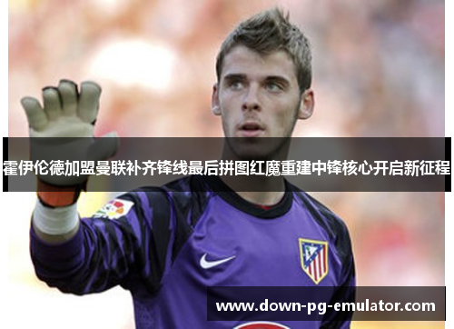 霍伊伦德加盟曼联补齐锋线最后拼图红魔重建中锋核心开启新征程 霍伊伦德加盟曼联补齐锋线最后拼图红魔重建中锋核心开启新征程