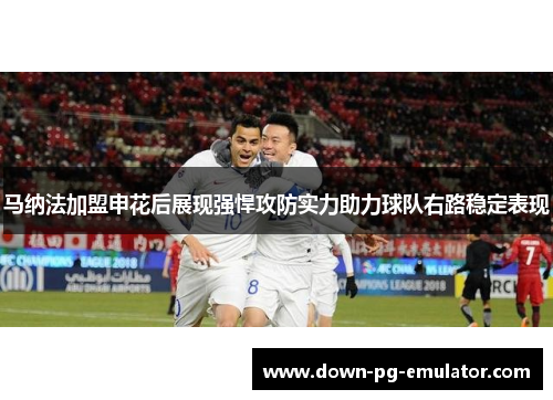 马纳法加盟申花后展现强悍攻防实力助力球队右路稳定表现