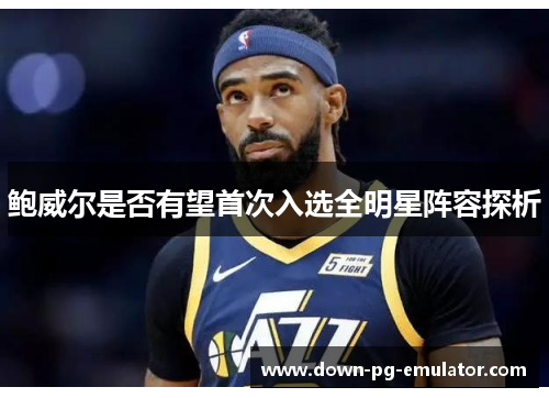 鲍威尔是否有望首次入选全明星阵容探析