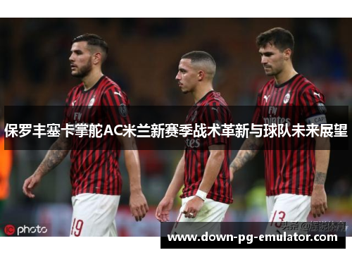 保罗丰塞卡掌舵AC米兰新赛季战术革新与球队未来展望