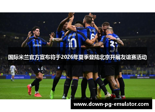 国际米兰官方宣布将于2026年夏季登陆北京开展友谊赛活动