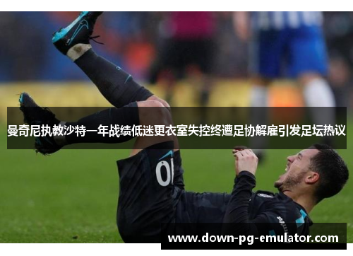 曼奇尼执教沙特一年战绩低迷更衣室失控终遭足协解雇引发足坛热议