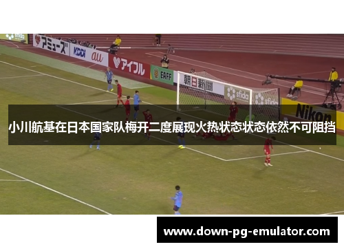 小川航基在日本国家队梅开二度展现火热状态状态依然不可阻挡 小川航基在日本国家队梅开二度展现火热状态状态依然不可阻挡