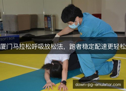 厦门马拉松呼吸放松法,跑者稳定配速更轻松 厦门马拉松呼吸放松法,跑者稳定配速更轻松