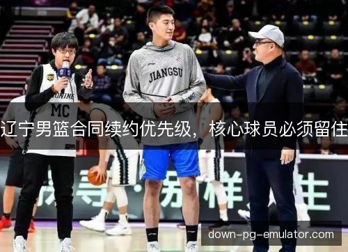 辽宁男篮合同续约优先级，核心球员必须留住