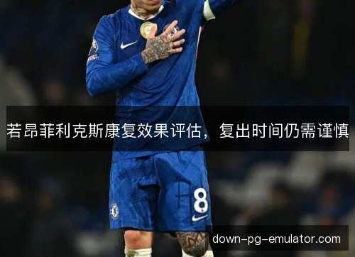 若昂菲利克斯康复效果评估，复出时间仍需谨慎