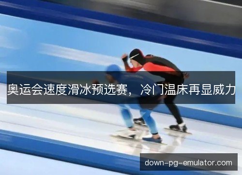 奥运会速度滑冰预选赛,冷门温床再显威力 奥运会速度滑冰预选赛,冷门温床再显威力